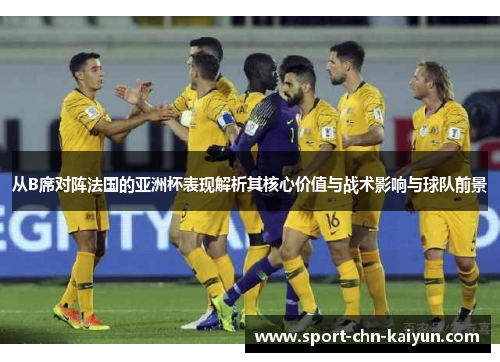 从B席对阵法国的亚洲杯表现解析其核心价值与战术影响与球队前景