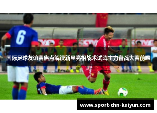 国际足球友谊赛焦点解读新星亮相战术试阵主力备战大赛前瞻