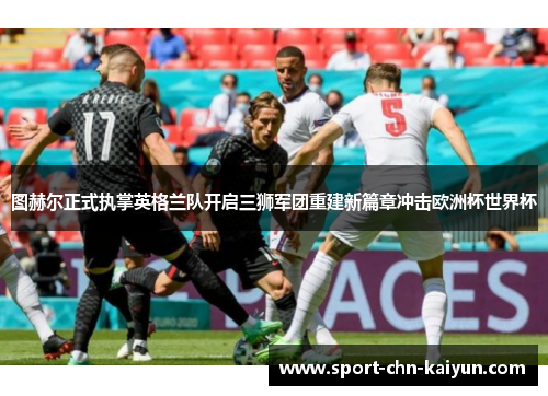 图赫尔正式执掌英格兰队开启三狮军团重建新篇章冲击欧洲杯世界杯